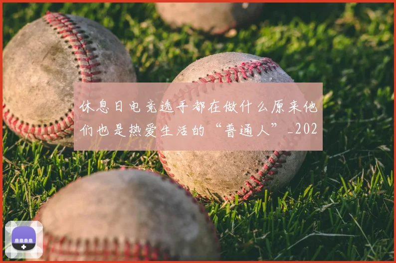 休息日电竞选手都在做什么原来他们也是热爱生活的“普通人”_20260704165534