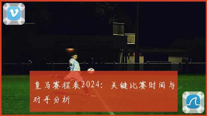 皇马赛程表2024:关键比赛时间与对手分析