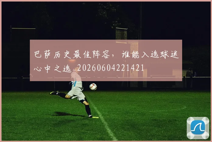 巴萨历史最佳阵容,谁能入选球迷心中之选_20260604221421