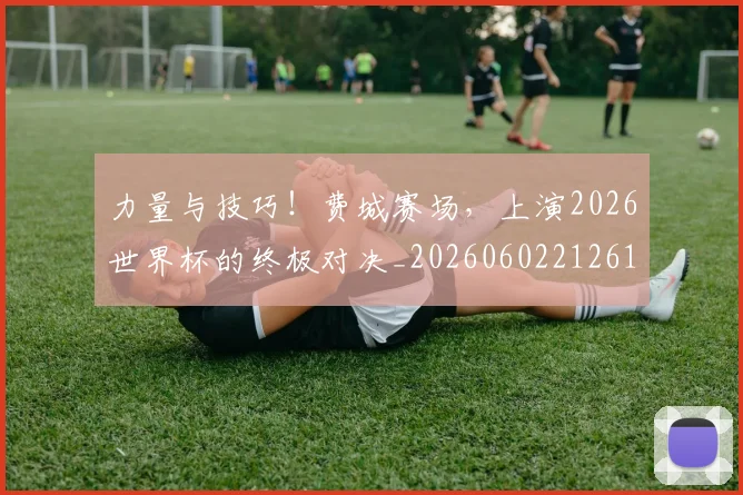 力量与技巧!费城赛场,上演2026世界杯的终极对决_20260602212617