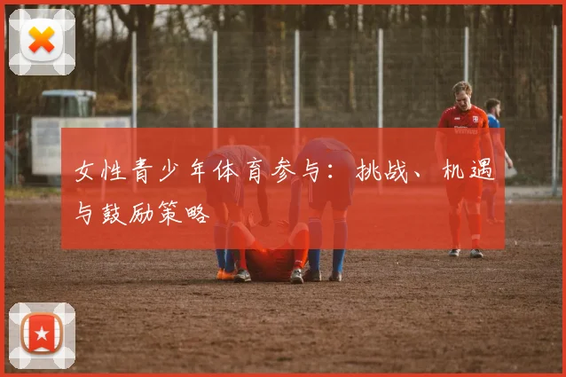 女性青少年体育参与:挑战、机遇与鼓励策略