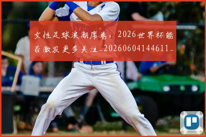 女性足球浪潮席卷,2026世界杯能否激发更多关注_20260604144611_20260707022254