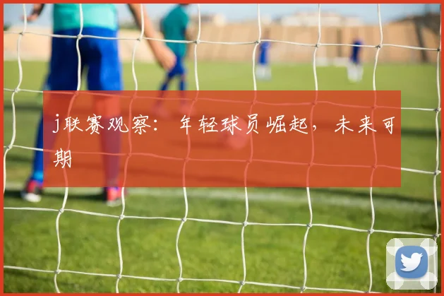 j联赛观察:年轻球员崛起,未来可期
