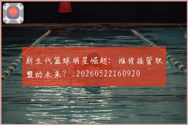 新生代篮球明星崛起:谁将接管联盟的未来?_20260522160920