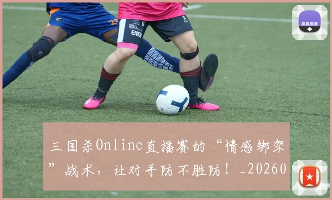 三国杀Online直播赛的“情感绑架”战术,让对手防不胜防!_20260702173922