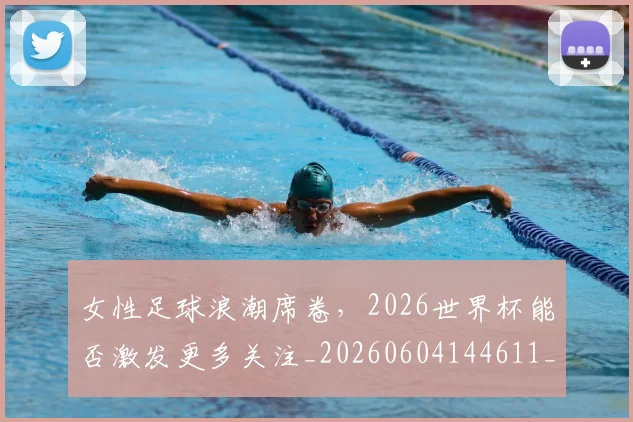 女性足球浪潮席卷,2026世界杯能否激发更多关注_20260604144611_20260707022254