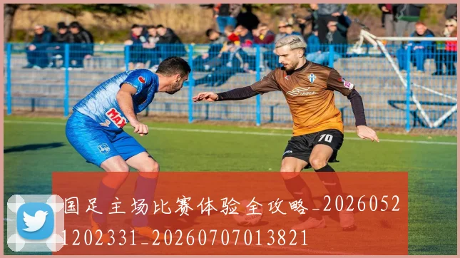 国足主场比赛体验全攻略_20260521202331_20260707013821