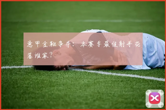 意甲金靴争夺:本赛季最佳射手花落谁家?