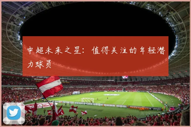 中超未来之星:值得关注的年轻潜力球员