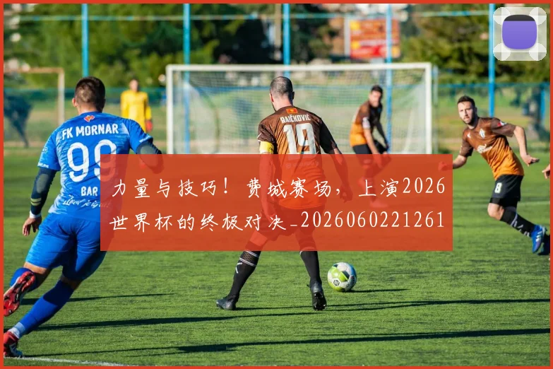 力量与技巧!费城赛场,上演2026世界杯的终极对决_20260602212617_20260704174021