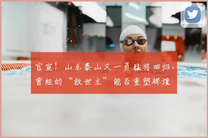 官宣！山东泰山又一员猛将回归，曾经的“救世主”能否重塑辉煌