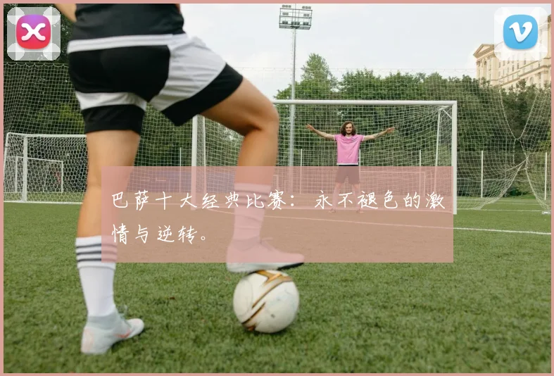 巴萨十大经典比赛:永不褪色的激情与逆转。