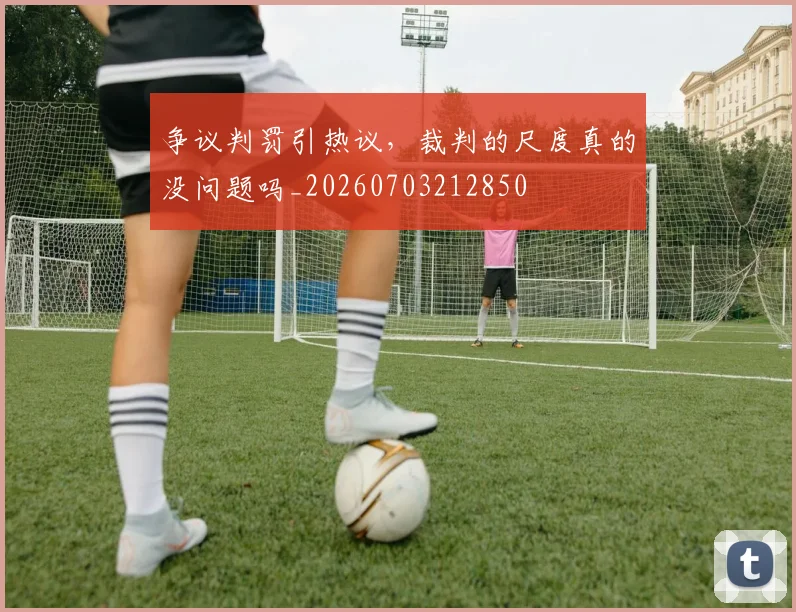 争议判罚引热议,裁判的尺度真的没问题吗_20260703212850