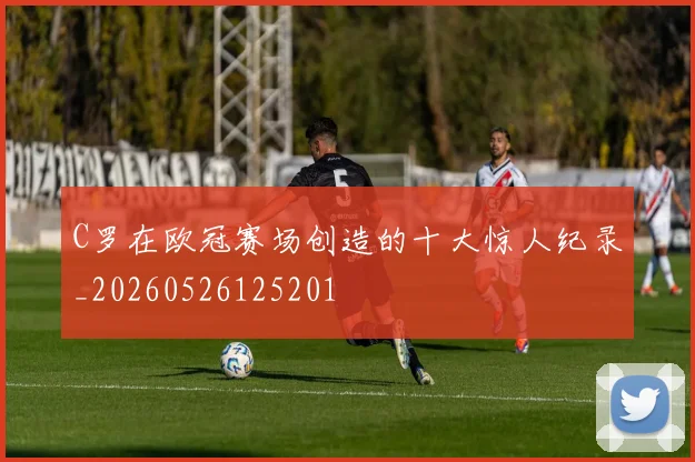 C罗在欧冠赛场创造的十大惊人纪录_20260526125201
