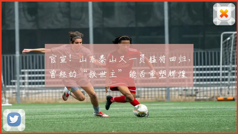 官宣!山东泰山又一员猛将回归,曾经的“救世主”能否重塑辉煌