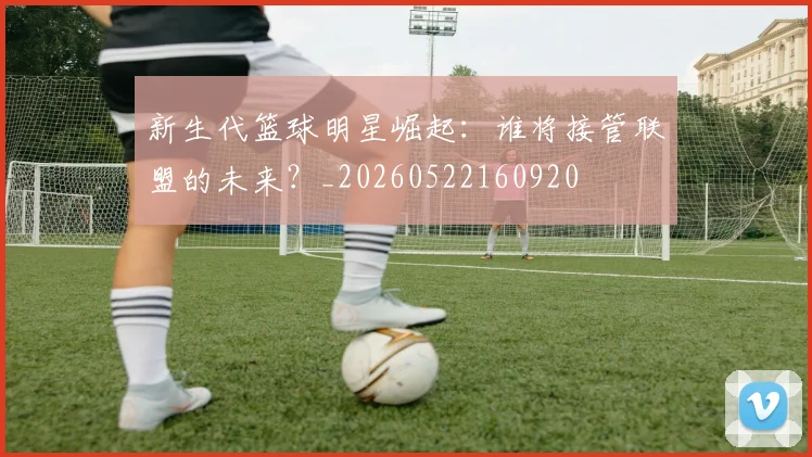 新生代篮球明星崛起:谁将接管联盟的未来?_20260522160920